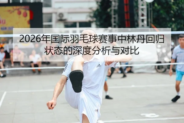 2026年国际羽毛球赛事中林丹回归状态的深度分析与对比