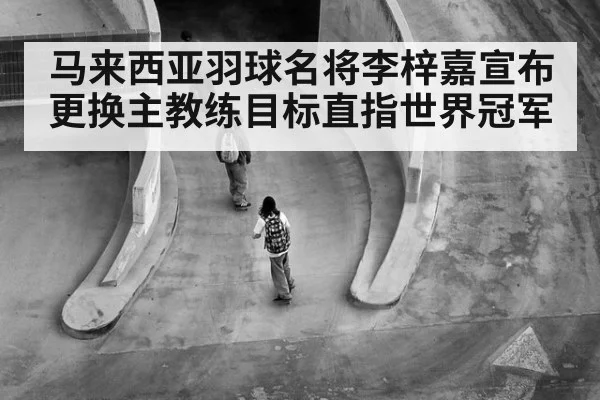 马来西亚羽球名将李梓嘉宣布更换主教练目标直指世界冠军