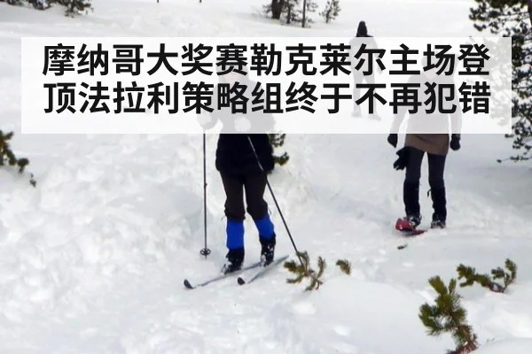 摩纳哥大奖赛勒克莱尔主场登顶法拉利策略组终于不再犯错