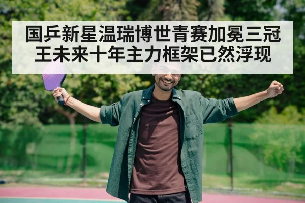 国乒新星温瑞博世青赛加冕三冠王未来十年主力框架已然浮现